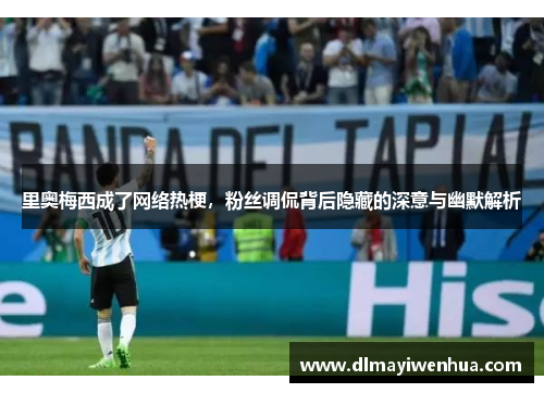 里奥梅西成了网络热梗，粉丝调侃背后隐藏的深意与幽默解析