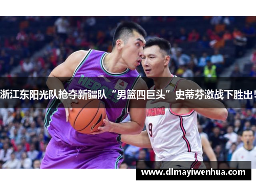 浙江东阳光队抢夺新疆队“男篮四巨头”史蒂芬激战下胜出！
