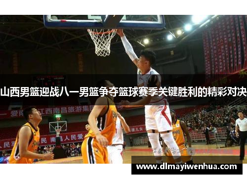 山西男篮迎战八一男篮争夺篮球赛季关键胜利的精彩对决