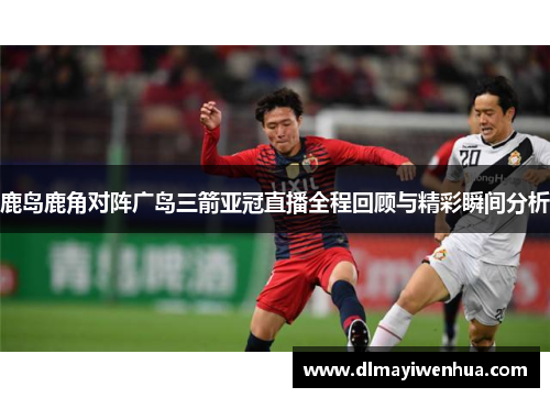 鹿岛鹿角对阵广岛三箭亚冠直播全程回顾与精彩瞬间分析