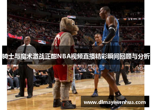 骑士与魔术激战正酣NBA视频直播精彩瞬间回顾与分析