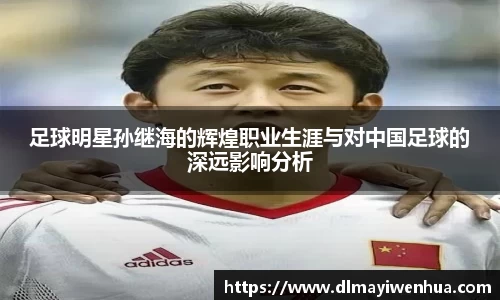足球明星孙继海的辉煌职业生涯与对中国足球的深远影响分析